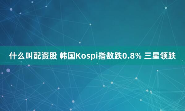什么叫配资股 韩国Kospi指数跌0.8% 三星领跌