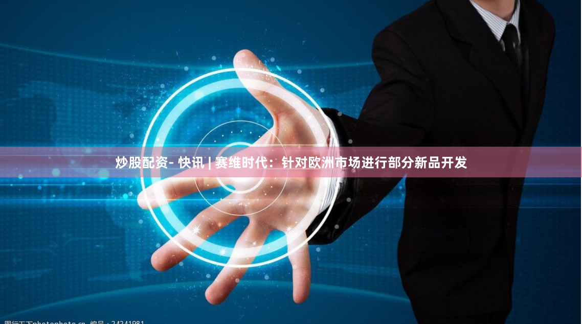 炒股配资- 快讯 | 赛维时代：针对欧洲市场进行部分新品开发