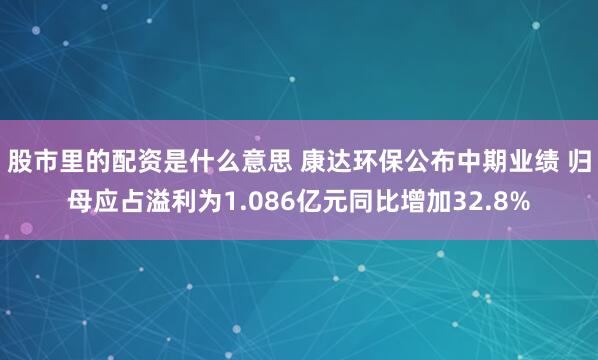 股市里的配资是什么意思 康达环保公布中期业绩 归母应占溢利为1.086亿元同比增加32.8%