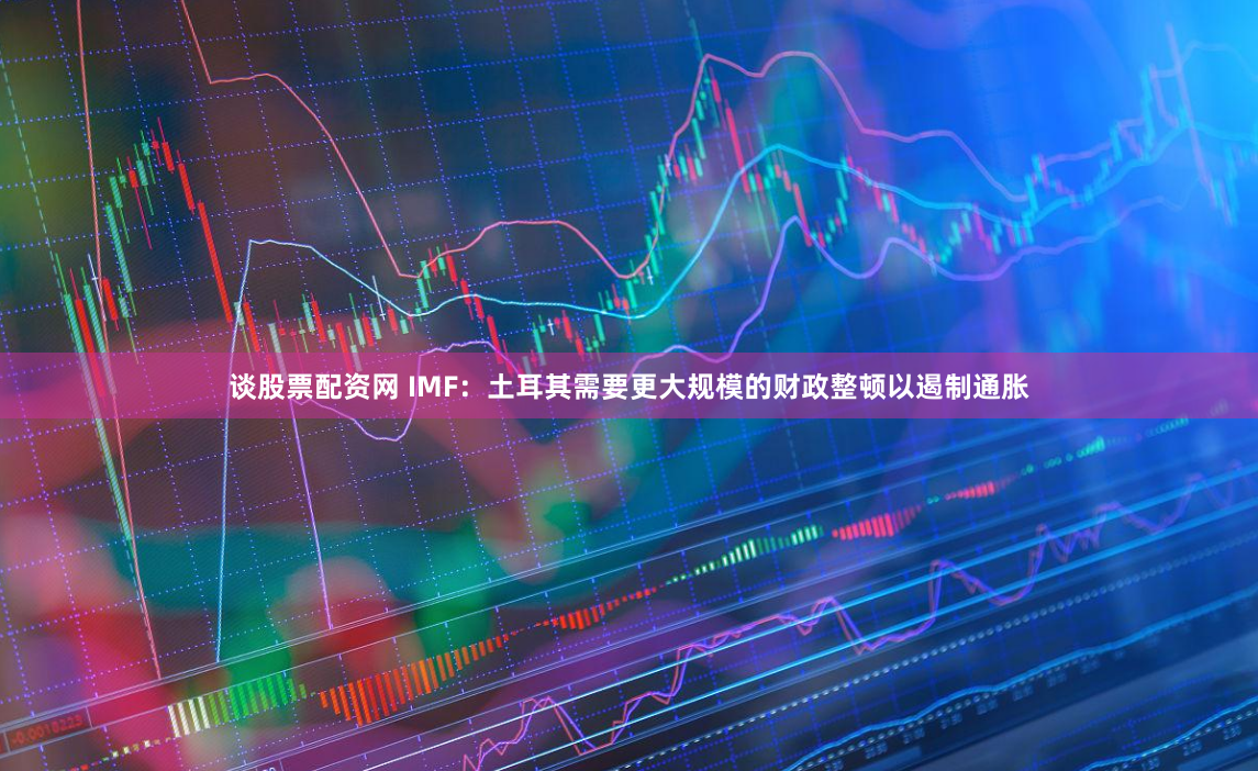 谈股票配资网 IMF：土耳其需要更大规模的财政整顿以遏制通胀