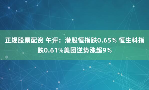 正规股票配资 午评：港股恒指跌0.65% 恒生科指跌0.61%美团逆势涨超9%