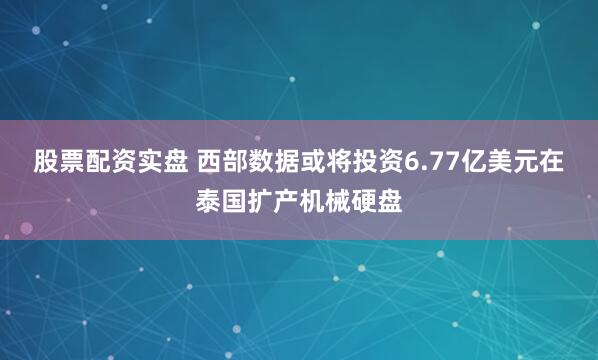 股票配资实盘 西部数据或将投资6.77亿美元在泰国扩产机械硬盘
