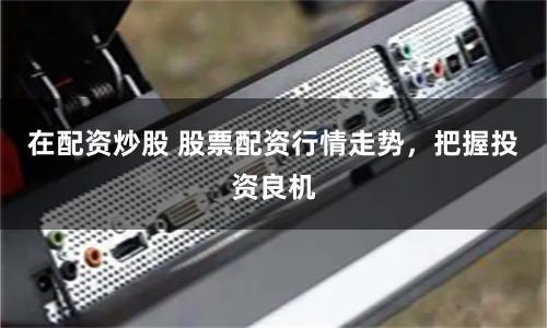 在配资炒股 股票配资行情走势，把握投资良机