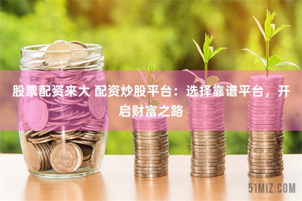 股票配资来大 配资炒股平台：选择靠谱平台，开启财富之路