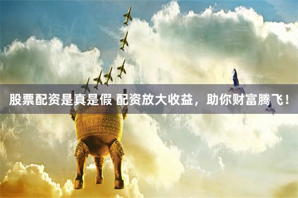 股票配资是真是假 配资放大收益，助你财富腾飞！