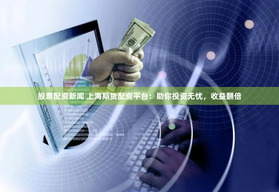 股票配资新闻 上海期货配资平台：助你投资无忧，收益翻倍
