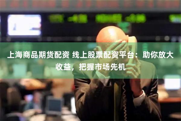 上海商品期货配资 线上股票配资平台：助你放大收益，把握市场先机