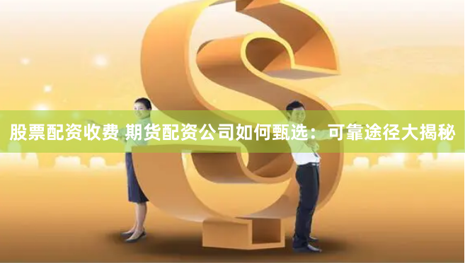 股票配资收费 期货配资公司如何甄选：可靠途径大揭秘
