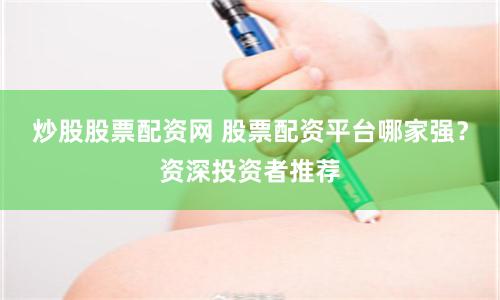炒股股票配资网 股票配资平台哪家强？资深投资者推荐