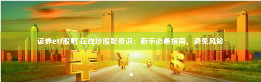 证券etf股吧 在线炒股配资识：新手必备指南，避免风险