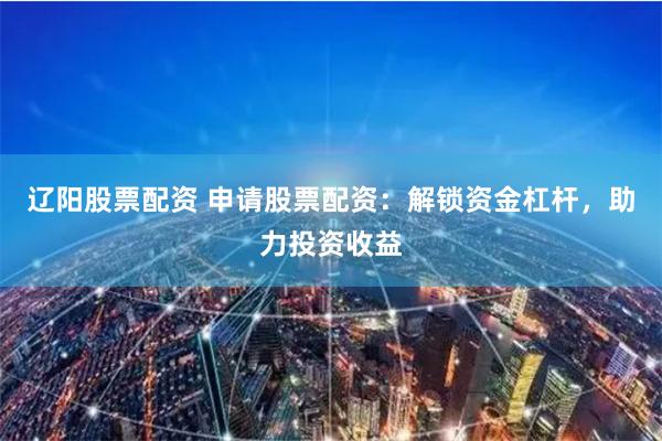 辽阳股票配资 申请股票配资：解锁资金杠杆，助力投资收益