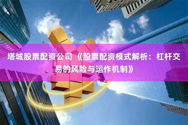 塔城股票配资公司 《股票配资模式解析：杠杆交易的风险与运作机制》